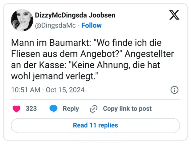 Mann im Baumarkt: "Wo finde ich die Fliesen aus dem Angebot?" Angestellter an der Kasse: "Keine Ahnung, die hat wohl jemand verlegt."