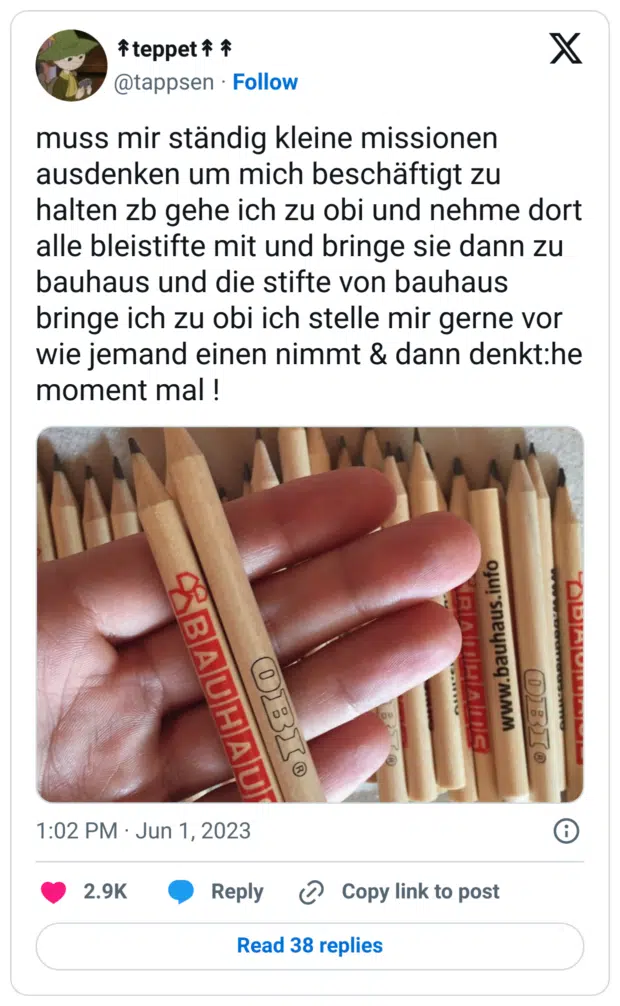 muss mir ständig kleine missionen ausdenken um mich beschäftigt zu halten zb gehe ich zu obi und nehme dort alle bleistifte mit und bringe sie dann zu bauhaus und die stifte von bauhaus bringe ich zu obi ich stelle mir gerne vor wie jemand einen nimmt & dann denkt:he moment mal !