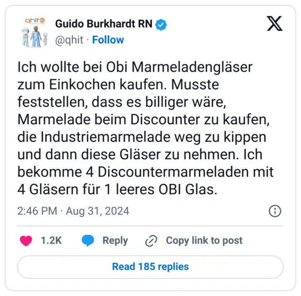 Ich wollte bei Obi Marmeladengläser zum Einkochen kaufen. Musste feststellen, dass es billiger wäre, Marmelade beim Discounter zu kaufen, die Industriemarmelade weg zu kippen und dann diese Gläser zu nehmen. Ich bekomme 4 Discountermarmeladen mit 4 Gläsern für 1 leeres OBI Glas.