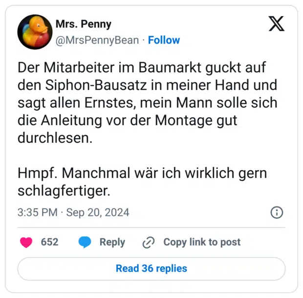Der Mitarbeiter im Baumarkt guckt auf den Siphon-Bausatz in meiner Hand und sagt allen Ernstes, mein Mann solle sich die Anleitung vor der Montage gut durchlesen. 

Hmpf. Manchmal wär ich wirklich gern schlagfertiger.