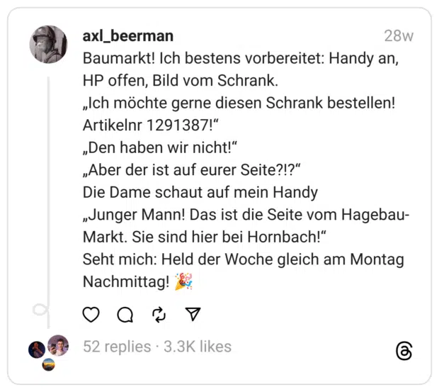 Baumarkt! Ich bestens vorbereitet: Handy an, HP offen, Bild vom Schrank.
„Ich möchte gerne diesen Schrank bestellen! Artikelnr 1291387!“
„Den haben wir nicht!“
„Aber der ist auf eurer Seite?!?“
Die Dame schaut auf mein Handy
„Junger Mann! Das ist die Seite vom Hagebau-Markt. Sie sind hier bei Hornbach!“
Seht mich: Held der Woche gleich am Montag Nachmittag! 🎉