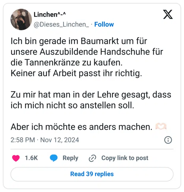 Ich bin gerade im Baumarkt um für unsere Auszubildende Handschuhe für die Tannenkränze zu kaufen.
Keiner auf Arbeit passt ihr richtig. 

Zu mir hat man in der Lehre gesagt, dass ich mich nicht so anstellen soll.

Aber ich möchte es anders machen. 🫶🏻