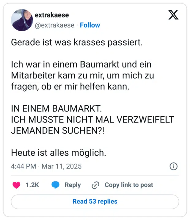 Gerade ist was krasses passiert.

Ich war in einem Baumarkt und ein Mitarbeiter kam zu mir, um mich zu fragen, ob er mir helfen kann.

IN EINEM BAUMARKT.
ICH MUSSTE NICHT MAL VERZWEIFELT JEMANDEN SUCHEN?! 

Heute ist alles möglich.