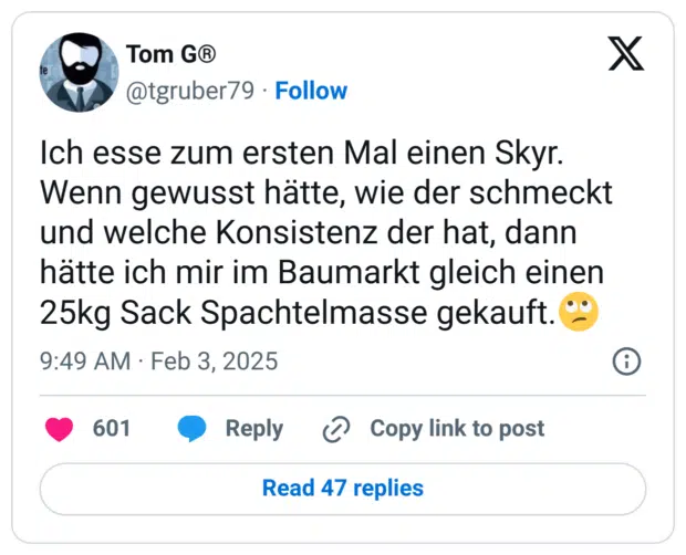 Ich esse zum ersten Mal einen Skyr.
Wenn gewusst hätte, wie der schmeckt und welche Konsistenz der hat, dann hätte ich mir im Baumarkt gleich einen 25kg Sack Spachtelmasse gekauft.🙄