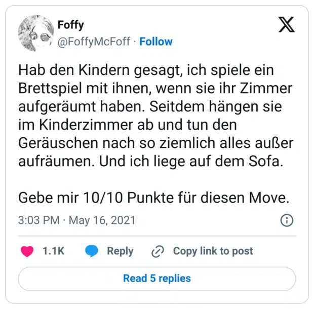 Hab den Kindern gesagt, ich spiele ein Brettspiel mit ihnen, wenn sie ihr Zimmer aufgeräumt haben. Seitdem hängen sie im Kinderzimmer ab und tun den Geräuschen nach so ziemlich alles außer aufräumen. Und ich liege auf dem Sofa.
Gebe mir 10/10 Punkte für diesen Move.