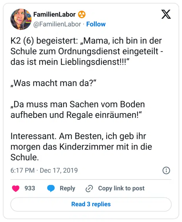 K2 (6) begeistert: „Mama, ich bin in der Schule zum Ordnungsdienst eingeteilt - das ist mein Lieblingsdienst!!!“
„Was macht man da?“
„Da muss man Sachen vom Boden aufheben und Regale einräumen!“
Interessant. Am Besten, ich geb ihr morgen das Kinderzimmer mit in die Schule.