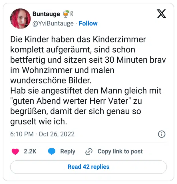 Die Kinder haben das Kinderzimmer komplett aufgeräumt, sind schon bettfertig und sitzen seit 30 Minuten brav im Wohnzimmer und malen wunderschöne Bilder.
Hab sie angestiftet den Mann gleich mit "guten Abend werter Herr Vater" zu begrüßen, damit der sich genau so gruselt wie ich.