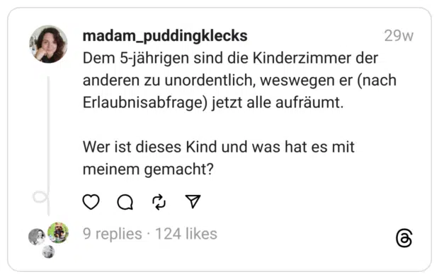 Dem 5-jährigen sind die Kinderzimmer der anderen zu unordentlich, weswegen er (nach Erlaubnisabfrage) jetzt alle aufräumt.
Wer ist dieses Kind und was hat es mit meinem gemacht?