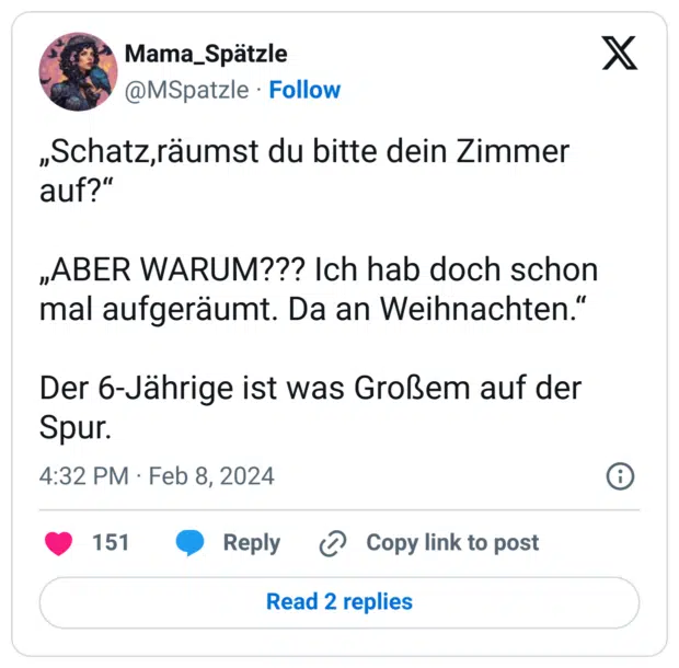 „Schatz,räumst du bitte dein Zimmer auf?“
„ABER WARUM??? Ich hab doch schon mal aufgeräumt. Da an Weihnachten.“
Der 6-Jährige ist was Großem auf der Spur.