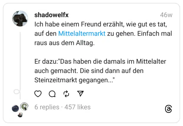 Ich habe einem Freund erzählt, wie gut es tat, auf den Mittelaltermarkt zu gehen. Einfach mal raus aus dem Alltag.
Er dazu:"Das haben die damals im Mittelalter auch gemacht. Die sind dann auf den Steinzeitmarkt gegangen..."