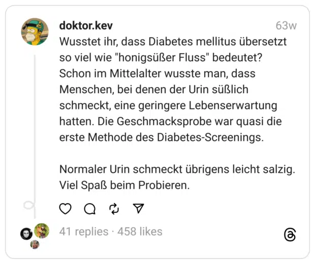 Wusstet ihr, dass Diabetes mellitus übersetzt so viel wie "honigsüßer Fluss" bedeutet?
Schon im Mittelalter wusste man, dass Menschen, bei denen der Urin süßlich schmeckt, eine geringere Lebenserwartung hatten. Die Geschmacksprobe war quasi die erste Methode des Diabetes-Screenings.
Normaler Urin schmeckt übrigens leicht salzig. Viel Spaß beim Probieren.