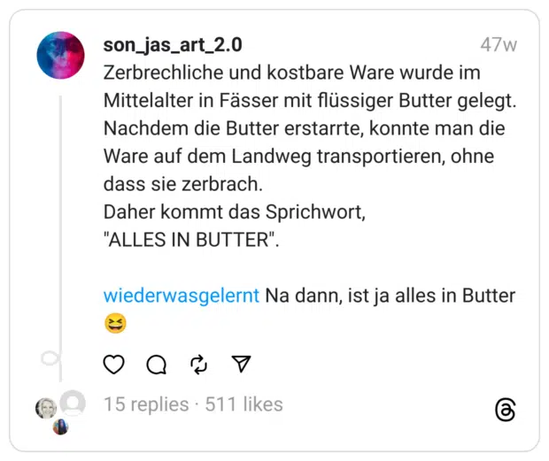 Zerbrechliche und kostbare Ware wurde im Mittelalter in Fässer mit flüssiger Butter gelegt.
Nachdem die Butter erstarrte, konnte man die Ware auf dem Landweg transportieren, ohne dass sie zerbrach.
Daher kommt das Sprichwort,
"ALLES IN BUTTER".
wiederwasgelernt Na dann, ist ja alles in Butter 😆