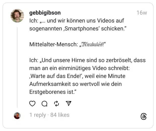 Ich: „… und wir können uns Videos auf sogenannten ‚Smartphones‘ schicken.“
Mittelalter-Mensch: „𝔐𝔦𝔯𝔞𝔨𝔲𝔩𝔬̈𝔰!“
Ich: „Und unsere Hirne sind so zerbröselt, dass man an ein einminütiges Video schreibt: ‚Warte auf das Ende!‘, weil eine Minute Aufmerksamkeit so wertvoll wie dein Erstgeborenes ist.“