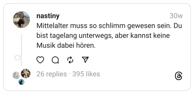 Mittelalter muss so schlimm gewesen sein. Du bist tagelang unterwegs, aber kannst keine Musik dabei hören.
