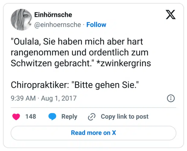 "Oulala, Sie haben mich aber hart rangenommen und ordentlich zum Schwitzen gebracht." *zwinkergrins

Chiropraktiker: "Bitte gehen Sie."