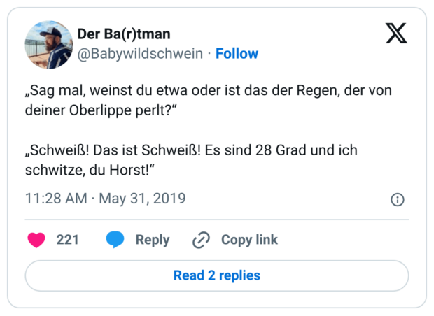 „Sag mal, weinst du etwa oder ist das der Regen, der von deiner Oberlippe perlt?“

„Schweiß! Das ist Schweiß! Es sind 28 Grad und ich schwitze, du Horst!“