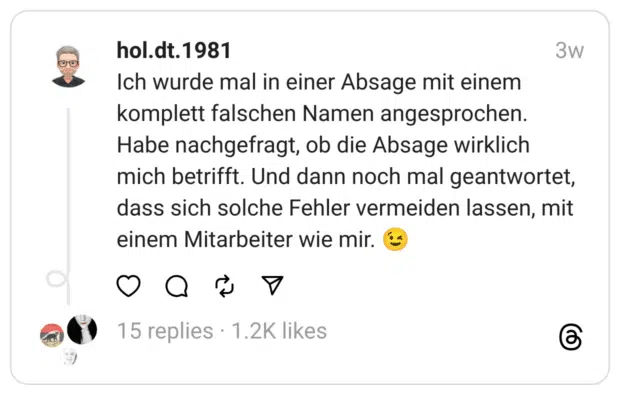 Ich wurde mal in einer Absage mit einem komplett falschen Namen angesprochen. Habe nachgefragt, ob die Absage wirklich mich betrifft. Und dann noch mal geantwortet, dass sich solche Fehler vermeiden lassen, mit einem Mitarbeiter wie mir.