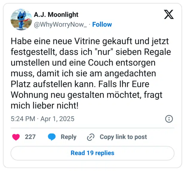 Habe eine neue Vitrine gekauft und jetzt festgestellt, dass ich "nur" sieben Regale umstellen und eine Couch entsorgen muss, damit ich sie am angedachten Platz aufstellen kann. Falls Ihr Eure Wohnung neu gestalten möchtet, fragt mich lieber nicht!