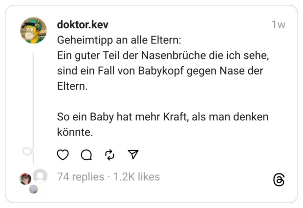Geheimtipp an alle Eltern: Ein guter Teil der Nasenbrüche die ich sehe, sind ein Fall von Babykopf gegen Nase der Eltern. So ein Baby hat mehr Kraft, als man denken könnte.