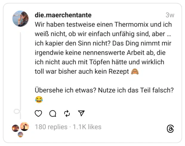 Wir haben testweise einen Thermomix und ich weiß nicht, ob wir einfach unfähig sind, aber ... ich kapier den Sinn nicht? Das Ding nimmt mir irgendwie keine nennenswerte Arbeit ab, die ich nicht auch mit Töpfen hätte und wirklich toll war bisher auch kein Rezept Übersehe ich etwas? Nutze ich das Teil falsch?