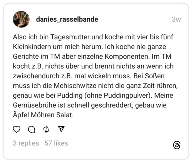 Also ich bin Tagesmutter und koche mit vier bis fünf Kleinkindern um mich herum. Ich koche nie ganze Gerichte im TM aber einzelne Komponenten. Im TM kocht z.B. nichts über und brennt nichts an wenn ich zwischendurch z.B. mal wickeln muss. Bei Soßen muss ich die Mehlschwitze nicht die ganz Zeit rühren, genau wie bei Pudding (ohne Puddingpulver). Meine Gemüsebrühe ist schnell geschreddert, gebau wie Apfel Möhren Salat.