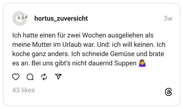 Ich hatte einen für zwei Wochen ausgeliehen als meine Mutter im Urlaub war. Und: ich will keinen. Ich koche ganz anders. Ich schneide Gemüse und brate es an. Bei uns gibt's nicht dauernd Suppen