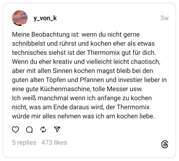 Meine Beobachtung ist: wenn du nicht gerne schnibbelst und rührst und kochen eher als etwas technisches siehst ist der Thermomix gut für dich. Wenn du eher kreativ und vielleicht leicht chaotisch, aber mit allen Sinnen kochen magst bleib bei den guten alten Töpfen und Pfannen und investier lieber in eine gute Küchenmaschine, tolle Messer usw. Ich weiß manchmal wenn ich anfange zu kochen nicht, was am Ende daraus wird, der Thermomix würde mir alles nehmen was ich am kochen liebe.