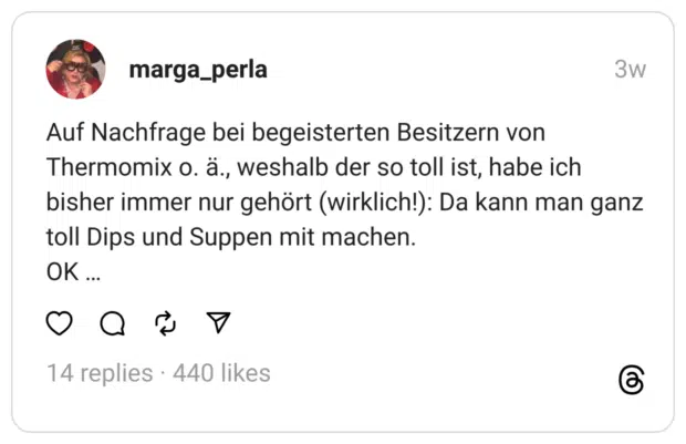 Auf Nachfrage bei begeisterten Besitzern von Thermomix o. ä., weshalb der so toll ist, habe ich bisher immer nur gehört (wirklich!): Da kann man ganz toll Dips und Suppen mit machen. OK ...