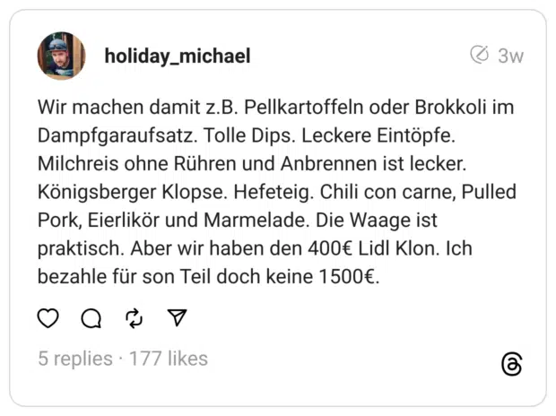 Wir machen damit z.B. Pellkartoffeln oder Brokkoli im Dampfgaraufsatz. Tolle Dips. Leckere Eintöpfe. Milchreis ohne Rühren und Anbrennen ist lecker. Königsberger Klopse. Hefeteig. Chili con carne, Pulled Pork, Eierlikör und Marmelade. Die Waage ist praktisch. Aber wir haben den 400€ Lidl Klon. Ich bezahle für son Teil doch keine 1500€.