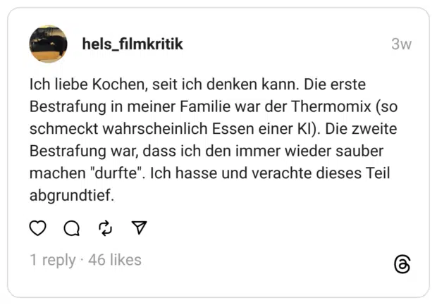 Ich liebe Kochen, seit ich denken kann. Die erste Bestrafung in meiner Familie war der Thermomix (so schmeckt wahrscheinlich Essen einer KI). Die zweite Bestrafung war, dass ich den immer wieder sauber machen "durfte". abgrundtief.