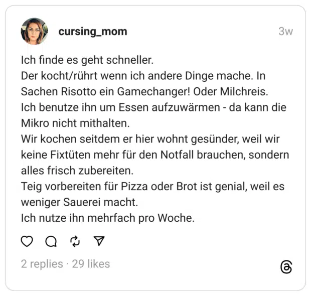 Ich finde es geht schneller. Der kocht/rührt wenn ich andere Dinge mache. In Sachen Risotto ein Gamechanger! Oder Milchreis. Ich benutze ihn um Essen aufzuwärmen - da kann die Mikro nicht mithalten. Wir kochen seitdem er hier wohnt gesünder, weil wir keine Fixtüten mehr für den Notfall brauchen, sondern alles frisch zubereiten. Teig vorbereiten für Pizza oder Brot ist genial, weil es weniger Sauerei macht. Ich nutze ihn mehrfach pro Woche.