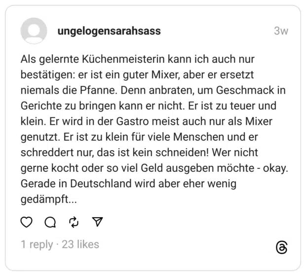 Als gelernte Küchenmeisterin kann ich auch nur bestätigen: er ist ein guter Mixer, aber er ersetzt niemals die Pfanne. Denn anbraten, um Geschmack in Gerichte zu bringen kann er nicht. Er ist zu teuer und klein. Er wird in der Gastro meist auch nur als Mixer genutzt. Er ist zu klein für viele Menschen und er schreddert nur, das ist kein schneiden! Wer nicht gerne kocht oder so viel Geld ausgeben möchte - okay. Gerade in Deutschland wird aber eher wenig gedämpft...