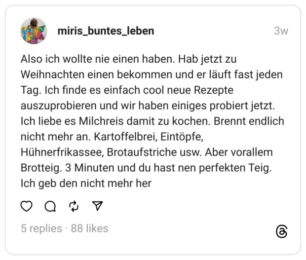 Also ich wollte nie einen haben. Hab jetzt zu Weihnachten einen bekommen und er läuft fast jeden Tag. Ich finde es einfach cool neue Rezepte auszuprobieren und wir haben einiges probiert jetzt. Ich liebe es Milchreis damit zu kochen. Brennt endlich nicht mehr an. Kartoffelbrei, Eintöpfe, Hühnerfrikassee, Brotaufstriche usw. Aber vorallem Brotteig. 3 Minuten und du hast nen perfekten Teig. Ich geb den nicht mehr her