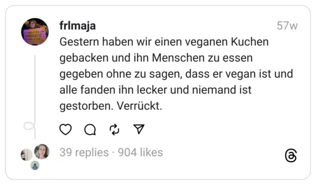 Gestern haben wir einen veganen Kuchen gebacken und ihn Menschen zu essen gegeben ohne zu sagen, dass er vegan ist und alle fanden ihn lecker und niemand ist gestorben. Verrückt.
