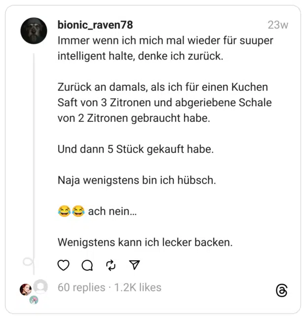 Immer wenn ich mich mal wieder für suuper intelligent halte, denke ich zurück.
Zurück an damals, als ich für einen Kuchen Saft von 3 Zitronen und abgeriebene Schale von 2 Zitronen gebraucht habe.
Und dann 5 Stück gekauft habe.
Naja wenigstens bin ich hübsch.
😂😂 ach nein…
Wenigstens kann ich lecker backen.
