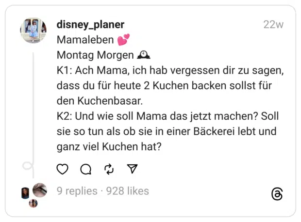 Mamaleben 💕
Montag Morgen 🕰
K1: Ach Mama, ich hab vergessen dir zu sagen, dass du für heute 2 Kuchen backen sollst für den Kuchenbasar.
K2: Und wie soll Mama das jetzt machen? Soll sie so tun als ob sie in einer Bäckerei lebt und ganz viel Kuchen hat?