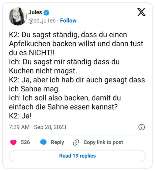 K2: Du sagst ständig, dass du einen Apfelkuchen backen willst und dann tust du es NICHT!!
Ich: Du sagst mir ständig dass du Kuchen nicht magst. 
K2: Ja, aber ich hab dir auch gesagt dass ich Sahne mag. 
Ich: Ich soll also backen, damit du einfach die Sahne essen kannst?
K2: Ja!