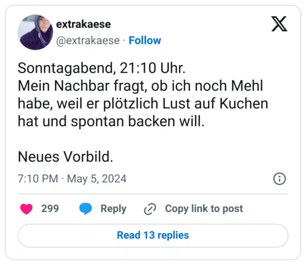 Sonntagabend, 21:10 Uhr.
Mein Nachbar fragt, ob ich noch Mehl habe, weil er plötzlich Lust auf Kuchen hat und spontan backen will.

Neues Vorbild.