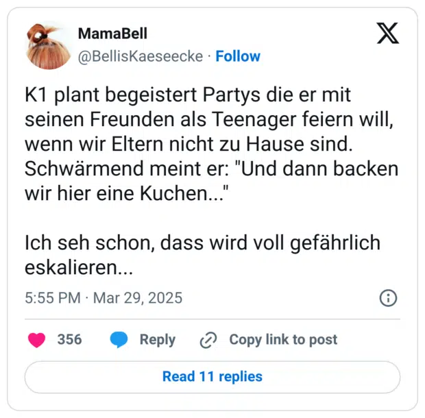 K1 plant begeistert Partys die er mit seinen Freunden als Teenager feiern will, wenn wir Eltern nicht zu Hause sind.
Schwärmend meint er: "Und dann backen wir hier eine Kuchen..."

Ich seh schon, dass wird voll gefährlich eskalieren...