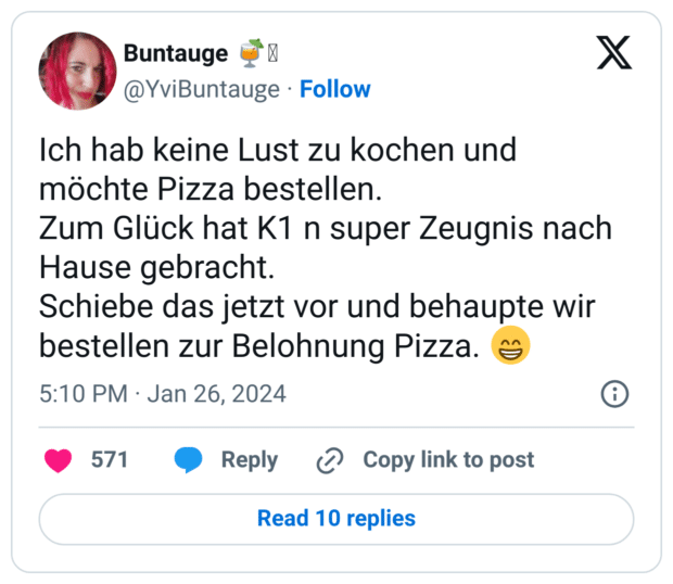 Ich hab keine Lust zu kochen und möchte Pizza bestellen.
Zum Glück hat K1 n super Zeugnis nach Hause gebracht.
Schiebe das jetzt vor und behaupte wir bestellen zur Belohnung Pizza. :grinsen: