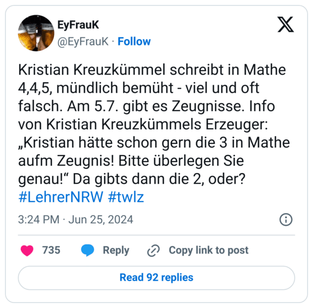 Kristian Kreuzkümmel schreibt in Mathe 4,4,5, mündlich bemüht - viel und oft falsch. Am 5.7. gibt es Zeugnisse. Info von Kristian Kreuzkümmels Erzeuger: „Kristian hätte schon gern die 3 in Mathe aufm Zeugnis! Bitte überlegen Sie genau!“ Da gibts dann die 2, oder? #LehrerNRW #twlz