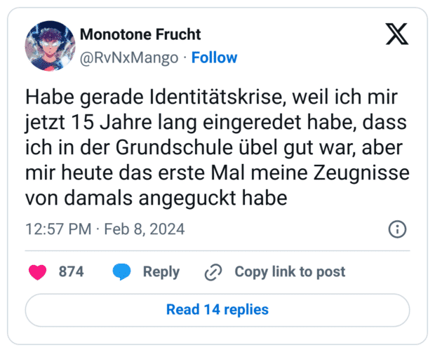 Habe gerade Identitätskrise, weil ich mir jetzt 15 Jahre lang eingeredet habe, dass ich in der Grundschule übel gut war, aber mir heute das erste Mal meine Zeugnisse von damals angeguckt habe