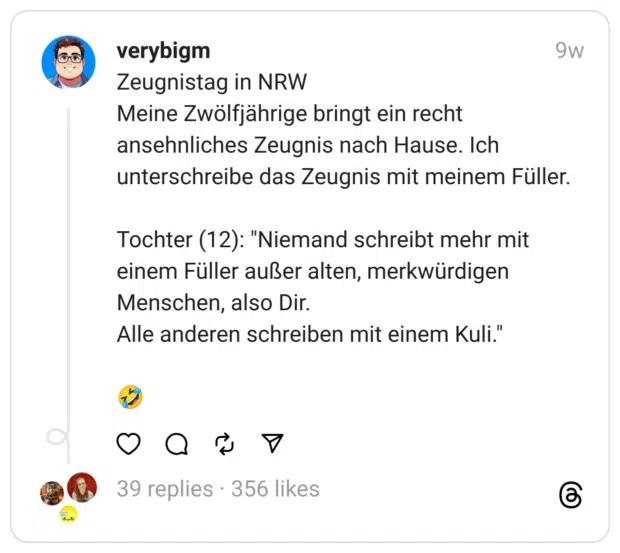 Zeugnistag in NRW
Meine Zwölfjährige bringt ein recht ansehnliches Zeugnis nach Hause. Ich unterschreibe das Zeugnis mit meinem Füller.
Tochter (12): "Niemand schreibt mehr mit einem Füller außer alten, merkwürdigen Menschen, also Dir.
Alle anderen schreiben mit einem Kuli."
