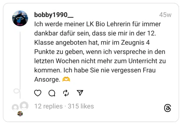 Ich werde meiner LK Bio Lehrerin für immer dankbar dafür sein, dass sie mir in der 12. Klasse angeboten hat, mir im Zeugnis 4 Punkte zu geben, wenn ich verspreche in den letzten Wochen nicht mehr zum Unterricht zu kommen. Ich habe Sie nie vergessen Frau Ansorge. 🫶  
