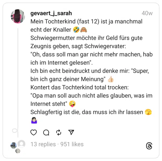Mein Tochterkind (fast 12) ist ja manchmal echt der Knaller 🤣🙈
Schwiegermutter möchte ihr Geld fürs gute Zeugnis geben, sagt Schwiegervater:
"Oh, dass soll man gar nicht mehr machen, hab ich im Internet gelesen".
Ich bin echt beindruckt und denke mir: "Super, bin ich ganz deiner Meinung" 👍🏻
Kontert das Tochterkind total trocken:
"Opa man soll auch nicht alles glauben, was im Internet steht" 🤪
Schlagfertig ist die, das muss ich ihr lassen 🫣🤷🏻‍♀️ 