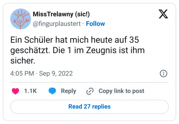 Ein Schüler hat mich heute auf 35 geschätzt. Die 1 im Zeugnis ist ihm sicher.