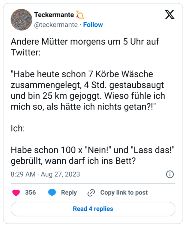 Andere Mütter morgens um 5 Uhr auf Twitter:
"Habe heute schon 7 Körbe Wäsche zusammengelegt, 4 Std. gestaubsaugt und bin 25 km gejoggt. Wieso fühle ich mich so, als hätte ich nichts getan?!"
Ich:
Habe schon 100 x "Nein!" und "Lass das!" gebrüllt, wann darf ich ins Bett?