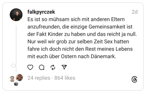 Es ist so mühsam sich mit anderen Eltern anzufreunden, die einzige Gemeinsamkeit ist der Fakt Kinder zu haben und das reicht ja null. Nur weil wir grob zur selben Zeit Sex hatten fahre ich doch nicht den Rest meines Lebens mit euch über Ostern nach Dänemark.