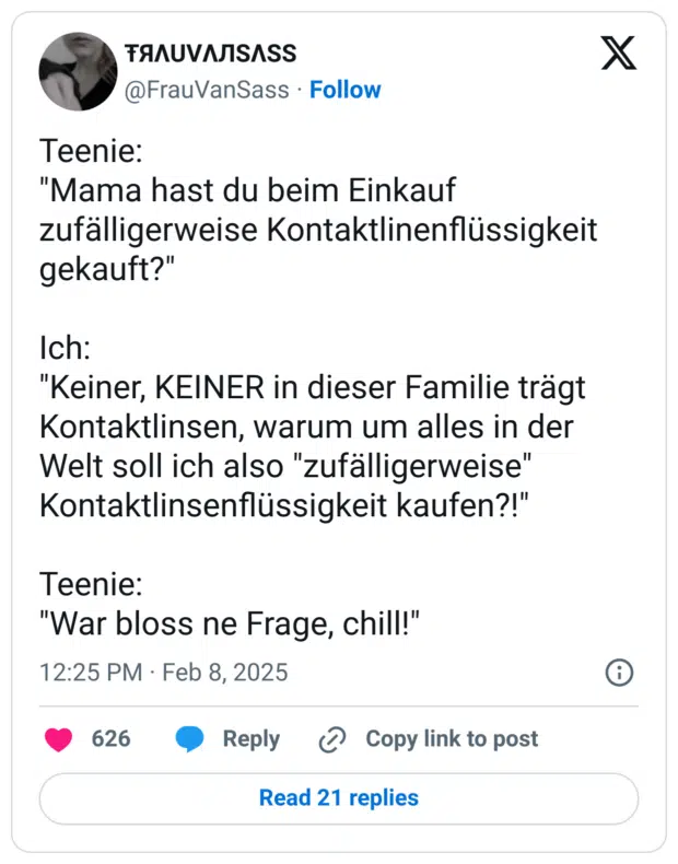 Teenie:
"Mama hast du beim Einkauf zufälligerweise Kontaktlinenflüssigkeit gekauft?"
Ich:
"Keiner, KEINER in dieser Familie trägt Kontaktlinsen, warum um alles in der Welt soll ich also "zufälligerweise" Kontaktlinsenflüssigkeit kaufen?!"
Teenie:
"War bloss ne Frage, chill!"