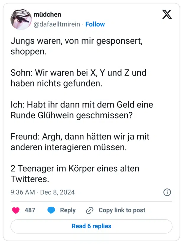 Jungs waren, von mir gesponsert, shoppen.
Sohn: Wir waren bei X, Y und Z und haben nichts gefunden.
Ich: Habt ihr dann mit dem Geld eine Runde Glühwein geschmissen?
Freund: Argh, dann hätten wir ja mit anderen interagieren müssen.
2 Teenager im Körper eines alten Twitteres.